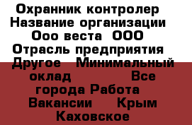 Охранник-контролер › Название организации ­ Ооо веста, ООО › Отрасль предприятия ­ Другое › Минимальный оклад ­ 50 000 - Все города Работа » Вакансии   . Крым,Каховское